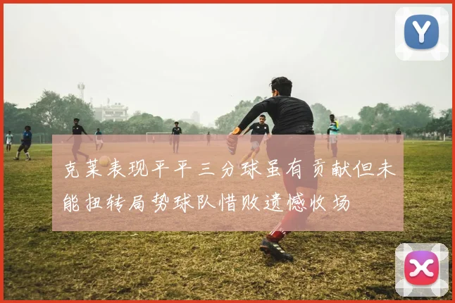 克莱表现平平三分球虽有贡献但未能扭转局势球队惜败遗憾收场