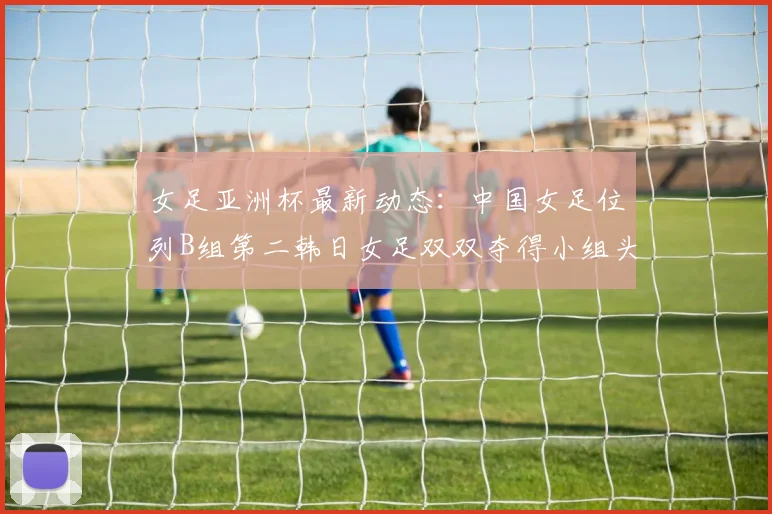 女足亚洲杯最新动态：中国女足位列B组第二韩日女足双双夺得小组头名