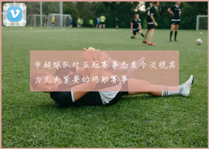 中超球队对亚冠赛事态度冷淡视其为无关紧要的鸡肋赛事
