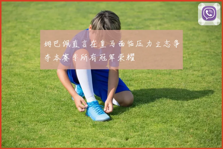 姆巴佩直言在皇马面临压力立志争夺本赛季所有冠军荣耀