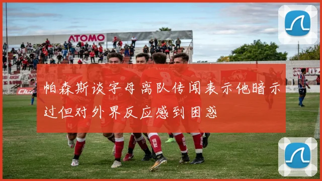 帕森斯谈字母离队传闻表示他暗示过但对外界反应感到困惑