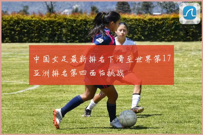中国女足最新排名下滑至世界第17亚洲排名第四面临挑战