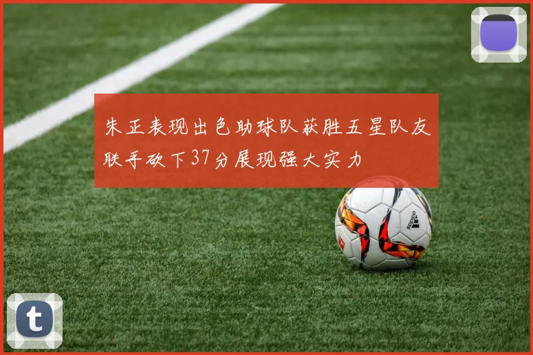 朱正表现出色助球队获胜五星队友联手砍下37分展现强大实力