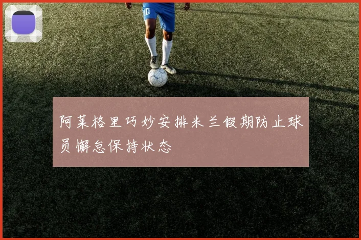 阿莱格里巧妙安排米兰假期防止球员懈怠保持状态