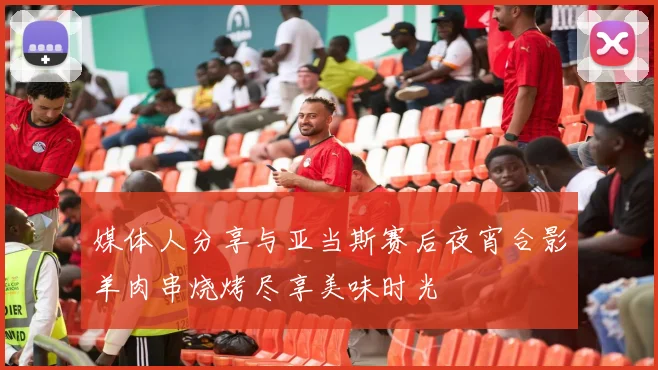 媒体人分享与亚当斯赛后夜宵合影羊肉串烧烤尽享美味时光