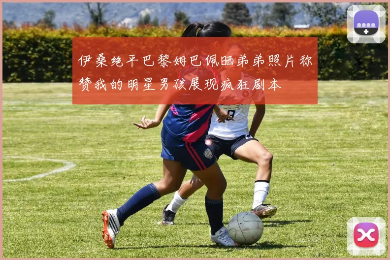 伊桑绝平巴黎姆巴佩晒弟弟照片称赞我的明星男孩展现疯狂剧本