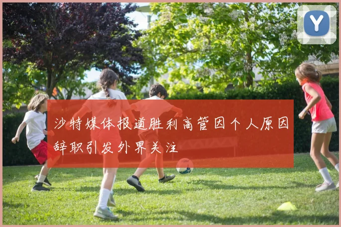沙特媒体报道胜利高管因个人原因辞职引发外界关注