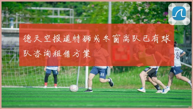 德天空报道特狮或冬窗离队已有球队咨询租借方案