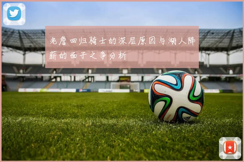 老詹回归骑士的深层原因与湖人降薪的面子之争分析