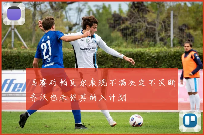 马赛对帕瓦尔表现不满决定不买断齐沃也未将其纳入计划