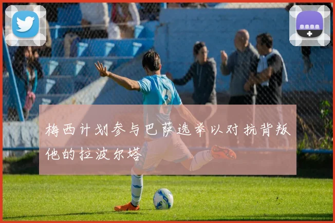 梅西计划参与巴萨选举以对抗背叛他的拉波尔塔