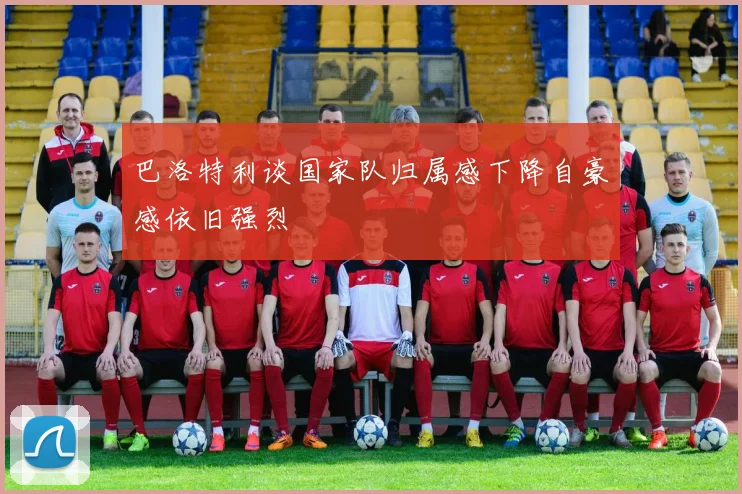 巴洛特利谈国家队归属感下降自豪感依旧强烈