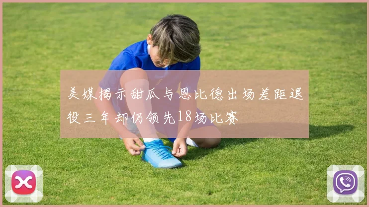 美媒揭示甜瓜与恩比德出场差距退役三年却仍领先18场比赛