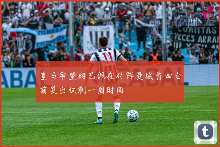 皇马希望姆巴佩在对阵曼城首回合前复出仅剩一周时间