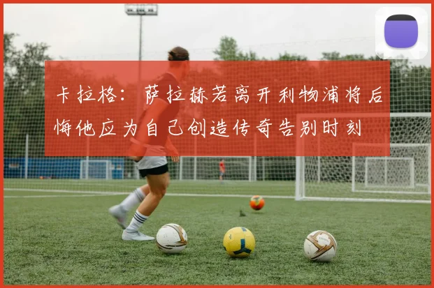 卡拉格：萨拉赫若离开利物浦将后悔他应为自己创造传奇告别时刻