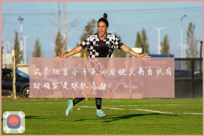 武圣坦言小卡来访后被交易自认有时确实是球队毒瘤