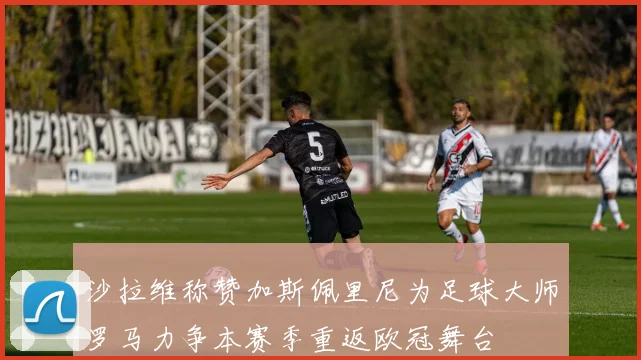 沙拉维称赞加斯佩里尼为足球大师罗马力争本赛季重返欧冠舞台