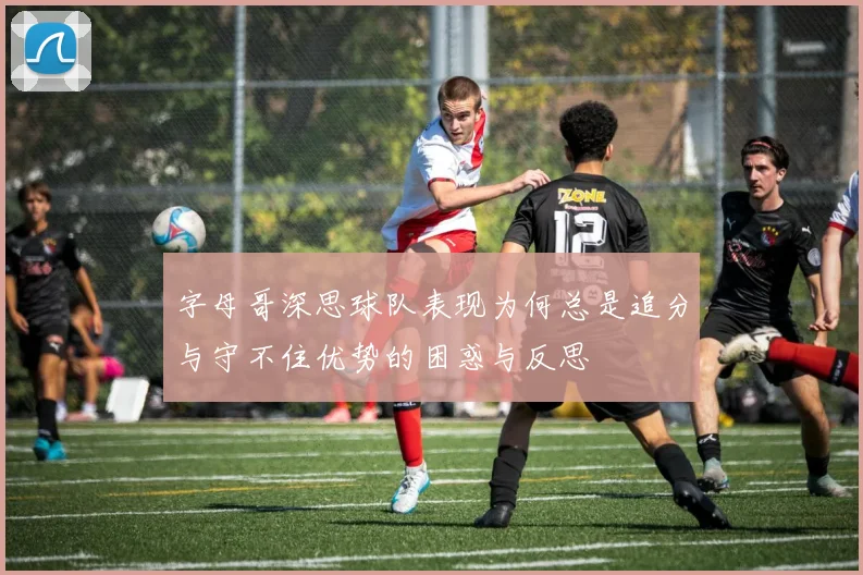 字母哥深思球队表现为何总是追分与守不住优势的困惑与反思