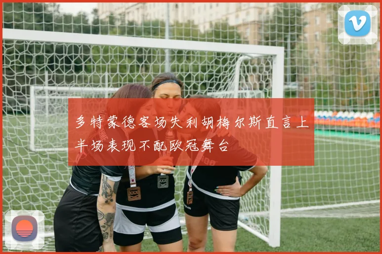 多特蒙德客场失利胡梅尔斯直言上半场表现不配欧冠舞台