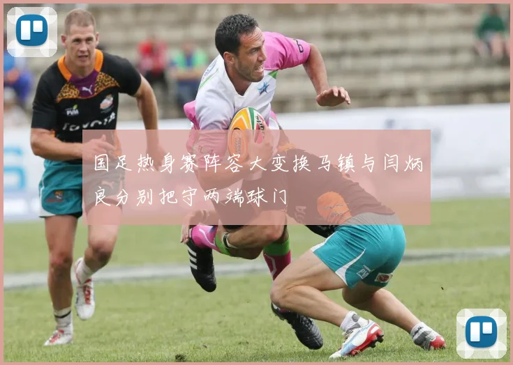 国足热身赛阵容大变换马镇与闫炳良分别把守两端球门