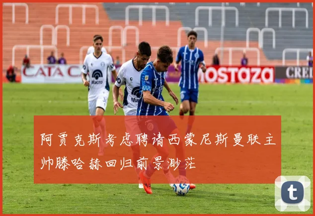 阿贾克斯考虑聘请西蒙尼斯曼联主帅滕哈赫回归前景渺茫