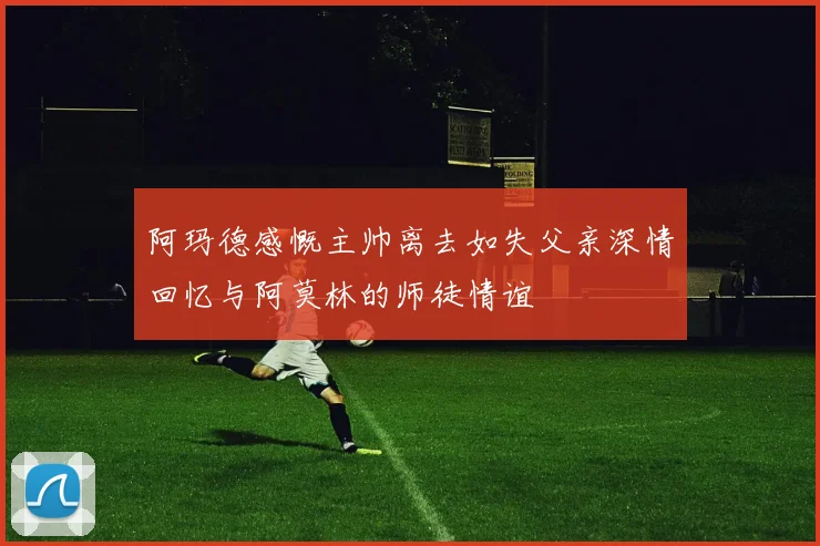 阿玛德感慨主帅离去如失父亲深情回忆与阿莫林的师徒情谊