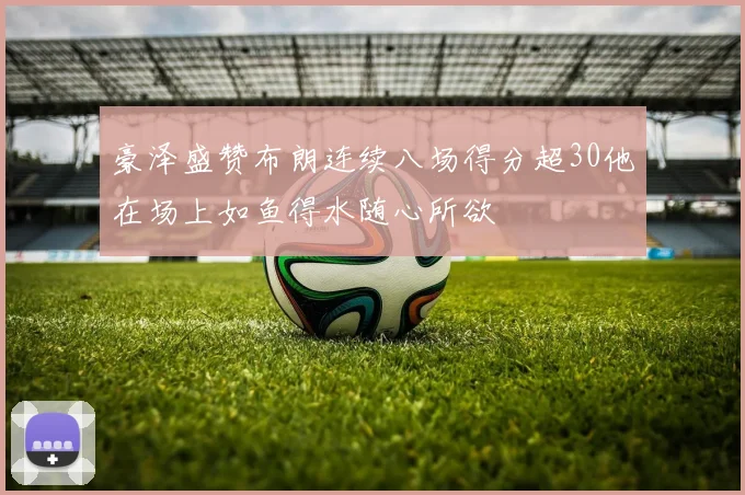 豪泽盛赞布朗连续八场得分超30他在场上如鱼得水随心所欲