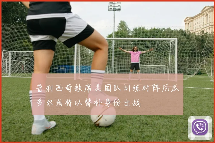 普利西奇缺席美国队训练对阵厄瓜多尔或将以替补身份出战