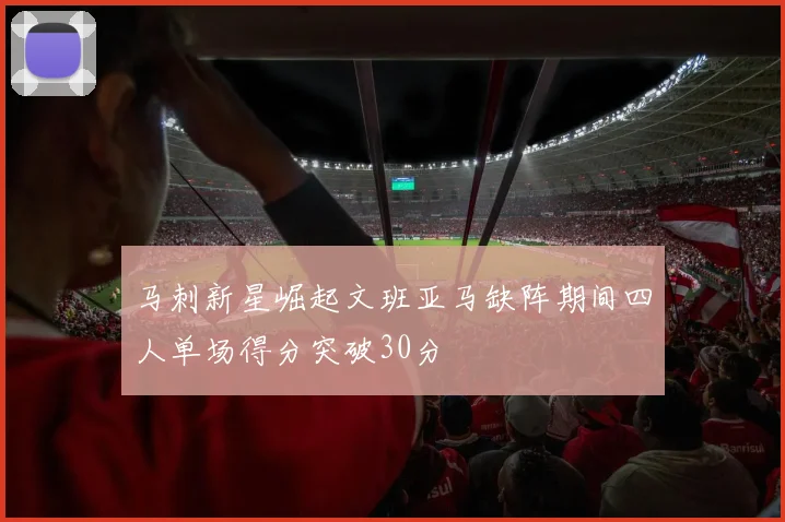 马刺新星崛起文班亚马缺阵期间四人单场得分突破30分