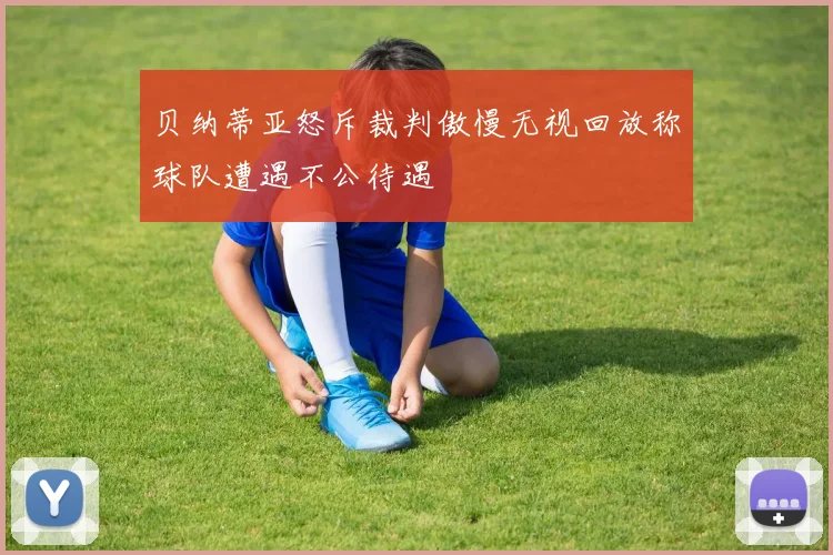 贝纳蒂亚怒斥裁判傲慢无视回放称球队遭遇不公待遇