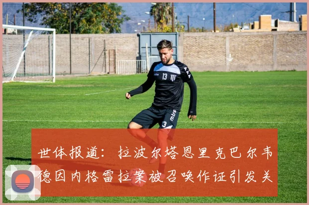 世体报道：拉波尔塔恩里克巴尔韦德因内格雷拉案被召唤作证引发关注