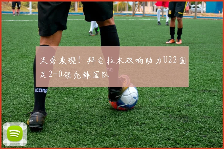 天秀表现！拜合拉木双响助力U22国足2-0领先韩国队