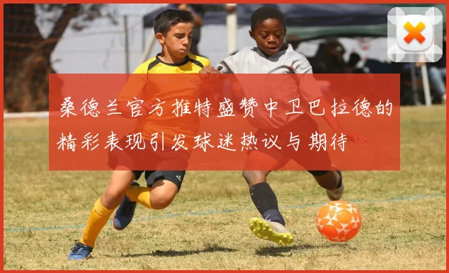 桑德兰官方推特盛赞中卫巴拉德的精彩表现引发球迷热议与期待