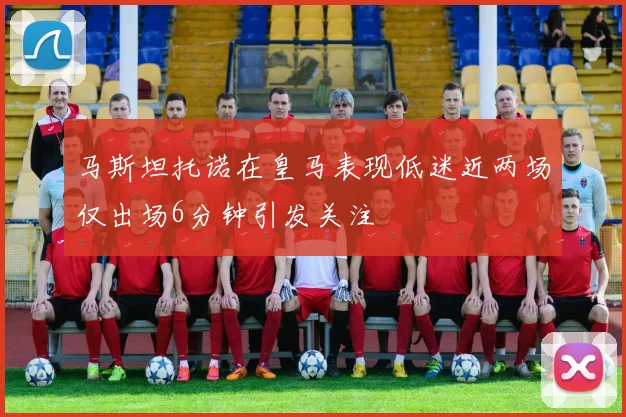 马斯坦托诺在皇马表现低迷近两场仅出场6分钟引发关注
