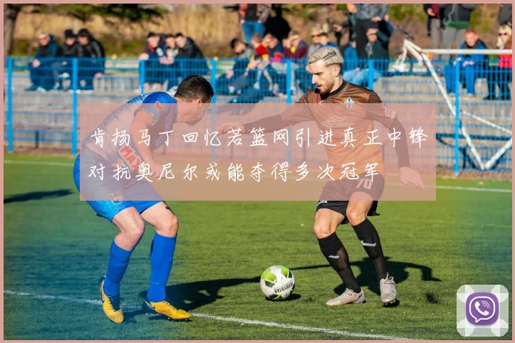 肯扬马丁回忆若篮网引进真正中锋对抗奥尼尔或能夺得多次冠军