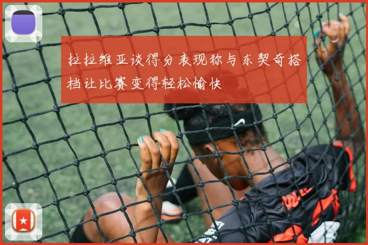 拉拉维亚谈得分表现称与东契奇搭档让比赛变得轻松愉快