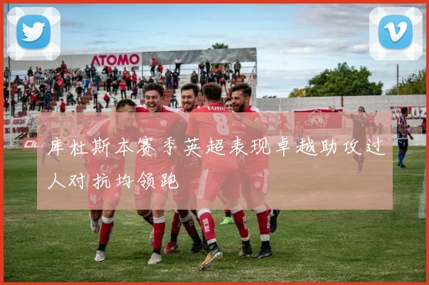 库杜斯本赛季英超表现卓越助攻过人对抗均领跑